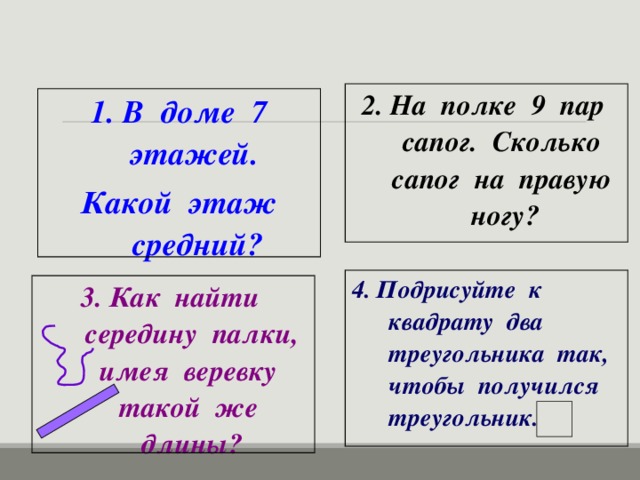 2. На полке 9 пар сапог. Сколько сапог на правую ногу? 1. В доме 7 этажей.  Какой этаж средний? 4. Подрисуйте к квадрату два треугольника так, чтобы получился треугольник.  3. Как найти середину палки, имея веревку такой же длины?