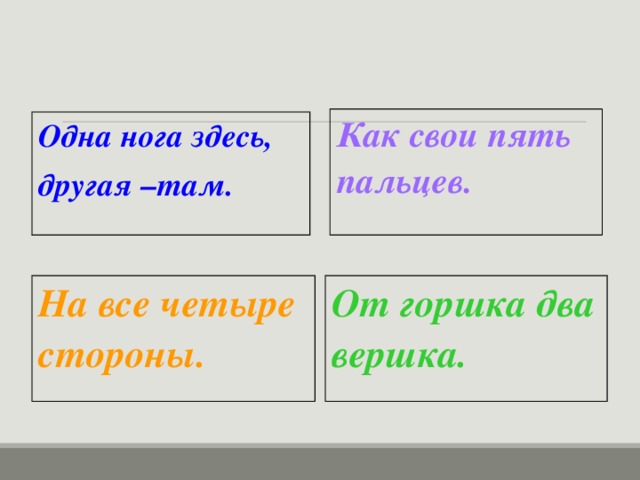 Как свои пять пальцев.  Одна нога здесь, другая –там. На все четыре стороны.  От горшка два вершка.