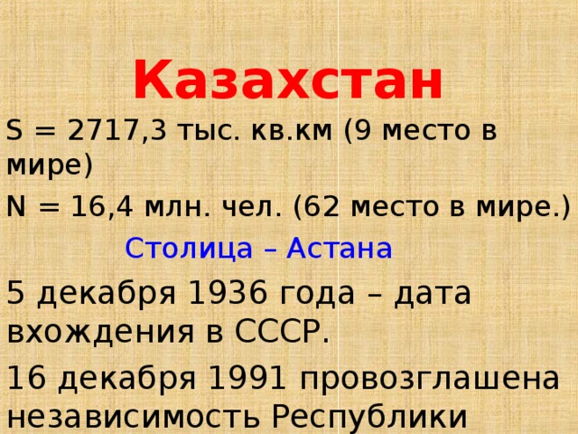 Казахстан S = 2717,3 тыс. кв.км  (9 место в мире) N = 16,4 млн. чел. (62 место в мире.)  Столица – Астана 5 декабря 1936 года – дата вхождения в СССР. 16 декабря 1991 провозглашена независимость Республики Казахстан.