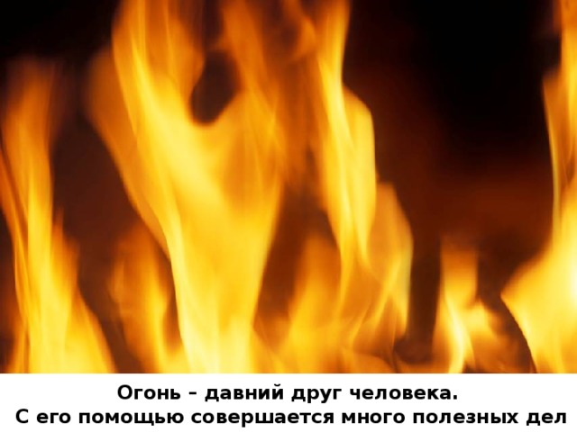 Огонь – давний друг человека.  С его помощью совершается много полезных дел