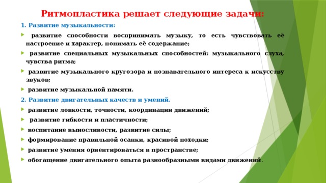 Ритмопластика решает следующие задачи: 1. Развитие музыкальности:  развитие способности воспринимать музыку, то есть чувствовать её настроение и характер, понимать её содержание;  развитие специальных музыкальных способностей: музыкального слуха, чувства ритма;  развитие музыкального кругозора и познавательного интереса к искусству звуков;  развитие музыкальной памяти. 2. Развитие двигательных качеств и умений.