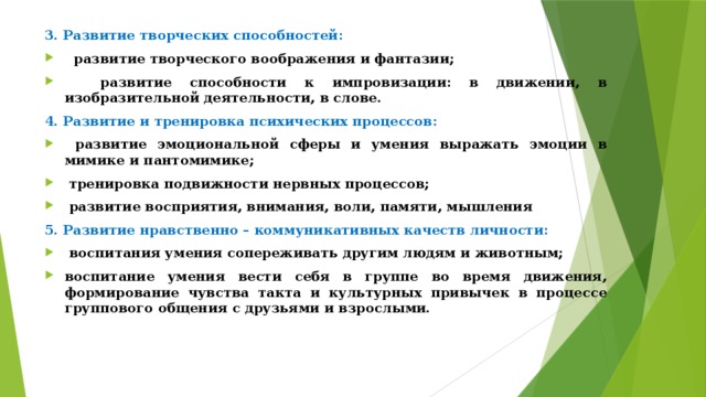 3. Развитие творческих способностей:  развитие творческого воображения и фантазии;  развитие способности к импровизации: в движении, в изобразительной деятельности, в слове. 4. Развитие и тренировка психических процессов:  развитие эмоциональной сферы и умения выражать эмоции в мимике и пантомимике;  тренировка подвижности нервных процессов;  развитие восприятия, внимания, воли, памяти, мышления 5. Развитие нравственно – коммуникативных качеств личности: