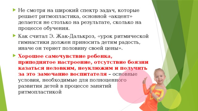 Не смотря на широкий спектр задач, которые решает ритмопластика, основной «акцент» делается не столько на результате, сколько на процессе обучения. Как считал Э. Жак-Далькроз, «урок ритмической гимнастики должен приносить детям радость, иначе он теряет половину своей цены». Хорошее самочувствие ребенка, приподнятое настроение, отсутствие боязни казаться неловким, неуклюжим и получить за это замечание воспитателя   – основные условия, необходимые для полноценного развития детей в процессе занятий ритмопластикой