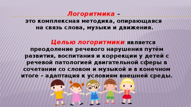 Логоритмика – это комплексная методика, опирающаяся на связь слова, музыки и движения.   Целью  логоритмики является преодоление речевого нарушения путём развития, воспитания и коррекции у детей с речевой патологией двигательной сферы в сочетании со словом и музыкой и в конечном итоге – адаптация к условиям внешней среды.