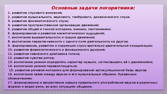 Основные задачи логоритмики:  1. развитие слухового внимания;  2. развитие музыкального, звукового, тембрового, динамического слуха;  3. развитие фонематического слуха;  4. развитие пространственной организации движений;  5. развитие общей и тонкой моторики, мимики, пантомимики;  6. формирование и развитие кинестетических ощущений;  7. воспитание выразительности и грации движений;  8. воспитание переключаемости с одного поля деятельности на другое;  9. формирование, развитие и коррекция слухо-зрительно-двигательной координации;  10. развитие физиологического и фонационного дыхания;  11. развитие певческого диапазона голоса;  12. развитие чувства ритма;  13. воспитание умения определять характер музыки, согласовывать её с движениями;  14. воспитание умения перевоплощаться;  15. развитие речевой моторики для формирования артикуляционной базы звуков;  16. воспитание связи между звуком и его музыкальным образом, буквенным обозначением;  17. формирование и закрепление навыка правильного употребления звуков в различных формах и видах речи, во всех ситуациях общения.