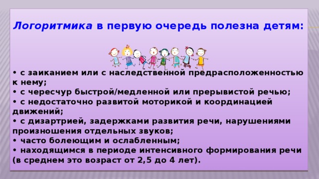 Логоритмика в первую очередь полезна детям:       • с заиканием или с наследственной предрасположенностью к нему;   • с чересчур быстрой/медленной или прерывистой речью;   • с недостаточно развитой моторикой и координацией движений;   • с дизартрией, задержками развития речи, нарушениями произношения отдельных звуков;   • часто болеющим и ослабленным;   • находящимся в периоде интенсивного формирования речи (в среднем это возраст от 2,5 до 4 лет).