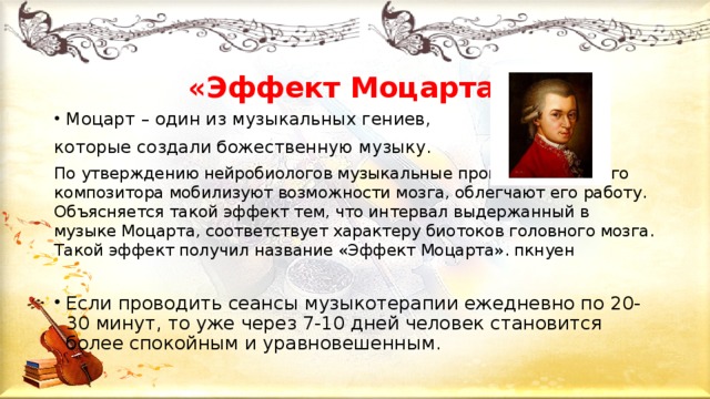 «Эффект Моцарта » Моцарт – один из музыкальных гениев, которые создали божественную музыку. По утверждению нейробиологов музыкальные произведения этого композитора мобилизуют возможности мозга, облегчают его работу. Объясняется такой эффект тем, что интервал выдержанный в музыке Моцарта, соответствует характеру биотоков головного мозга. Такой эффект получил название «Эффект Моцарта». пкнуен