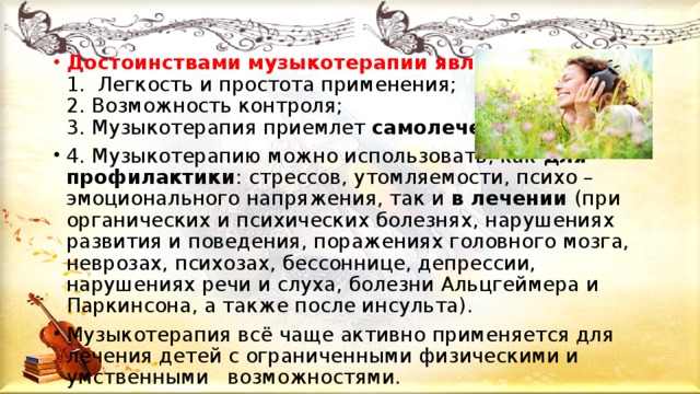 Достоинствами музыкотерапии являются:   1. Легкость и простота применения;   2. Возможность контроля;   3. Музыкотерапия приемлет  самолечение . 4. Музыкотерапию можно использовать, как для профилактики : стрессов, утомляемости, психо – эмоционального напряжения, так и в лечении (при органических и психических болезнях, нарушениях развития и поведения, поражениях головного мозга, неврозах, психозах, бессоннице, депрессии, нарушениях речи и слуха, болезни Альцгеймера и Паркинсона, а также после инсульта). Музыкотерапия всё чаще активно применяется для лечения детей с ограниченными физическими и умственными возможностями.