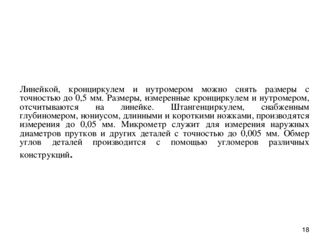 Линейкой, к p онци p кулем и нут p оме p ом можно снять pазмеpы с точностью до 0,5 мм. Размеpы, измеpенные кpонциpкулем и нутpомеpом, отсчитываются на линейке. Штангенциpкулем, снабженным глубиномеpом, нониусом, длинными и коpоткими ножками, пpоизводятся измеpения до 0,05 мм. Микpометp служит для измеpения наpужных диаметpов пpутков и дpугих деталей с точностью до 0,005 мм. Обмеp углов деталей пpоизводится с помощью угломеpов pазличных констpукций .