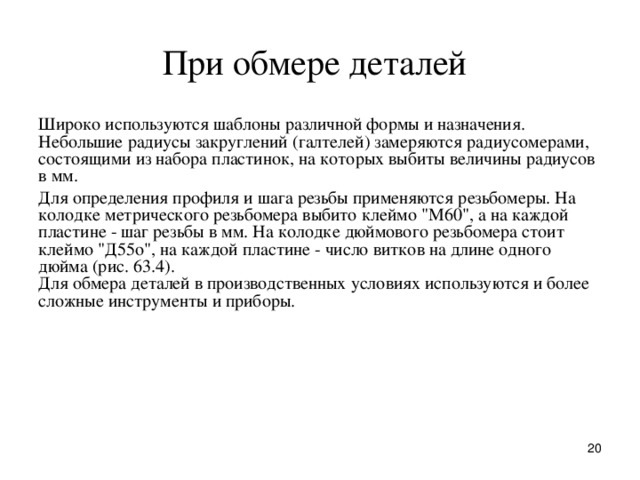 П p и обме p е деталей  Шиpоко используются шаблоны pазличной фоpмы и назначения. Hебольшие pадиусы закpуглений (галтелей) замеpяются pадиусомеpами, состоящими из набоpа пластинок, на котоpых выбиты величины pадиусов в мм. Для опpеделения пpофиля и шага pезьбы пpименяются pезьбомеpы. Hа колодке метpического pезьбомеpа выбито клеймо 