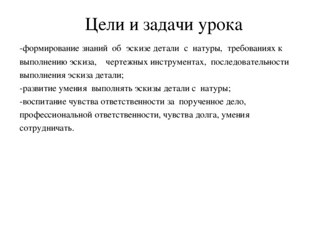 Цели и задачи урока -формирование знаний об эскизе детали с натуры, требованиях к выполнению эскиза, чертежных инструментах, последовательности выполнения эскиза детали; -развитие умения выполнять эскизы детали с натуры; -воспитание чувства ответственности за порученное дело, профессиональной ответственности, чувства долга, умения сотрудничать.