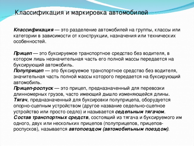 Классификация и маркировка автомобилей Классификация — это разделение автомобилей на группы, классы или категории в зависимости от конструкции, назначения или технических особенностей. Прицеп — это буксируемое транспортное средство без водителя, в котором лишь незначительная часть его полной массы передается на буксирующий автомобиль. Полуприцеп — это буксируемое транспортное средство без водителя, значительная часть полной массы которого передается на буксирующий автомобиль. Прицеп-роспуск — это прицеп, предназначенный для перевозки длинномерных грузов, часто имеющий дышло изменяющейся длины. Тягач , предназначенный для буксировки полуприцепа, оборудуется опорно-сцепным устройством (другое название седельно-сцепное устройство или просто седло) и называется седельным тягачом . Состав транспортных средств , состоящий из тягача и буксируемого им одного, двух или нескольких прицепов (полуприцепов, прицепов-роспусков), называется автопоездом (автомобильным поездом) .