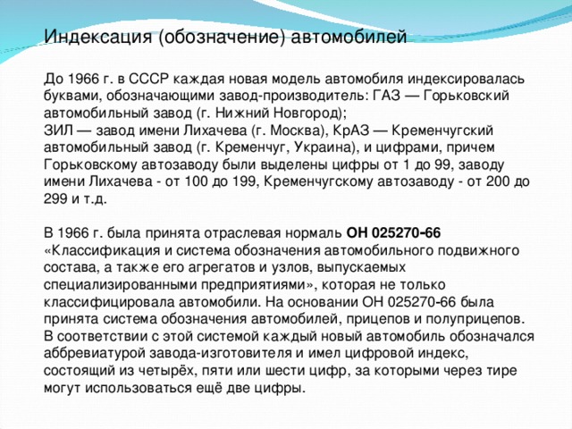 Индексация (обозначение) автомобилей До 1966 г. в СССР каждая новая модель автомобиля индексировалась буквами, обозначающими завод-производитель: ГАЗ — Горьковский автомобильный завод (г. Нижний Новгород);  ЗИЛ — завод имени Лихачева (г. Москва), КрАЗ — Кременчугский автомобильный завод (г. Кременчуг, Украина), и цифрами, причем Горьковскому автозаводу были выделены цифры от 1 до 99, заводу имени Лихачева - от 100 до 199, Кременчугскому автозаводу - от 200 до 299 и т.д. В 1966 г. была принята отраслевая нормаль ОН 025270‑66 «Классификация и система обозначения автомобильного подвижного состава, а также его агрегатов и узлов, выпускаемых специализированными предприятиями», которая не только классифицировала автомобили. На основании ОН 025270‑66 была принята система обозначения автомобилей, прицепов и полуприцепов. В соответствии с этой системой каждый новый автомобиль обозначался аббревиатурой завода-изготовителя и имел цифровой индекс, состоящий из четырёх, пяти или шести цифр, за которыми через тире могут использоваться ещё две цифры.