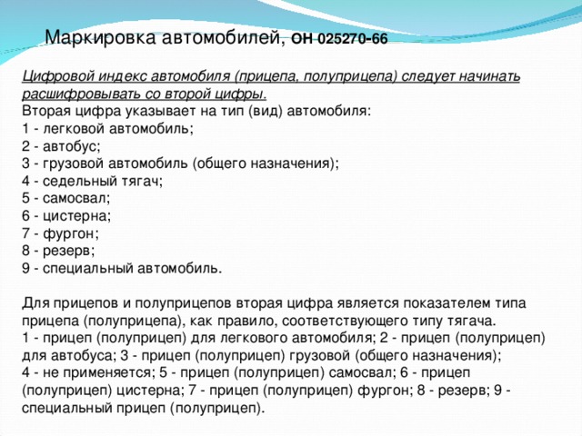 Маркировка автомобилей, ОН 025270‑66  Цифровой индекс автомобиля (прицепа, полуприцепа) следует начинать расшифровывать со второй цифры. Вторая цифра указывает на тип (вид) автомобиля: 1 - легковой автомобиль; 2 - автобус; 3 - грузовой автомобиль (общего назначения); 4 - седельный тягач; 5 - самосвал; 6 - цистерна; 7 - фургон; 8 - резерв; 9 - специальный автомобиль. Для прицепов и полуприцепов вторая цифра является показателем типа прицепа (полуприцепа), как правило, соответствующего типу тягача. 1 - прицеп (полуприцеп) для легкового автомобиля; 2 - прицеп (полуприцеп) для автобуса; 3 - прицеп (полуприцеп) грузовой (общего назначения); 4 - не применяется; 5 - прицеп (полуприцеп) самосвал; 6 - прицеп (полуприцеп) цистерна; 7 - прицеп (полуприцеп) фургон; 8 - резерв; 9 - специальный прицеп (полуприцеп).