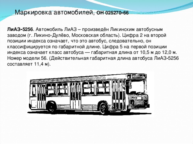 Маркировка автомобилей, ОН 025270‑66  ЛиАЗ‑5256 . Автомобиль ЛиАЗ – произведён Ликинским автобусным заводом (г. Ликино-Дулёво, Московская область). Цифра 2 на второй позиции индекса означает, что это автобус, следовательно, он классифицируется по габаритной длине. Цифра 5 на первой позиции индекса означает класс автобуса — габаритная длина от 10,5 м до 12,0 м. Номер модели 56. (Действительная габаритная длина автобуса ЛиАЗ‑5256 составляет 11,4 м).