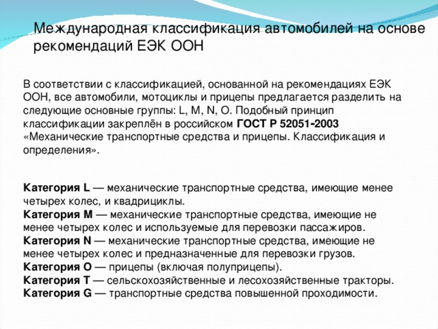 Международная классификация автомобилей на основе рекомендаций ЕЭК ООН  В соответствии с классификацией, основанной на рекомендациях ЕЭК ООН, все автомобили, мотоциклы и прицепы предлагается разделить на следующие основные группы: L, M, N, O. Подобный принцип классификации закреплён в российском ГОСТ Р 52051‑2003 «Механические транспортные средства и прицепы. Классификация и определения». Категория L — механические транспортные средства, имеющие менее четырех колес, и квадрициклы. Категория М — механические транспортные средства, имеющие не менее четырех колес и используемые для перевозки пассажиров. Категория N — механические транспортные средства, имеющие не менее четырех колес и предназначенные для перевозки грузов. Категория О — прицепы (включая полуприцепы). Категория T — сельскохозяйственные и лесохозяйствен­ные тракторы. Категория G — транспортные средства повышенной проходимости.