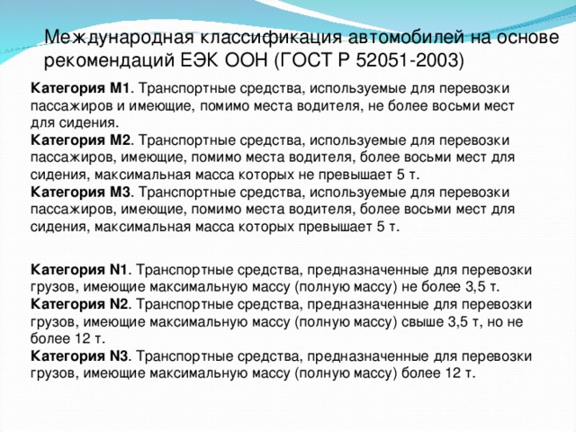 Международная классификация автомобилей на основе рекомендаций ЕЭК ООН (ГОСТ  Р 52051-2003) Категория М1 . Транспортные средства, используемые для перевозки пассажиров и имеющие, помимо места водителя, не более восьми мест для сидения. Категория М2 . Транспортные средства, используемые для перевозки пассажиров, имеющие, помимо места водителя, более восьми мест для сидения, максимальная масса которых не превышает 5 т. Категория М3 . Транспортные средства, используемые для перевозки пассажиров, имеющие, помимо места водителя, более восьми мест для сидения, максимальная масса которых превышает 5 т. Категория N1 . Транспортные средства, предназначенные для перевозки грузов, имеющие максимальную массу (полную массу) не более 3,5 т. Категория N2 . Транспортные средства, предназначенные для перевозки грузов, имеющие максимальную массу (полную массу) свыше 3,5 т, но не более 12 т. Категория N3 . Транспортные средства, предназначенные для перевозки грузов, имеющие максимальную массу (полную массу) более 12 т.