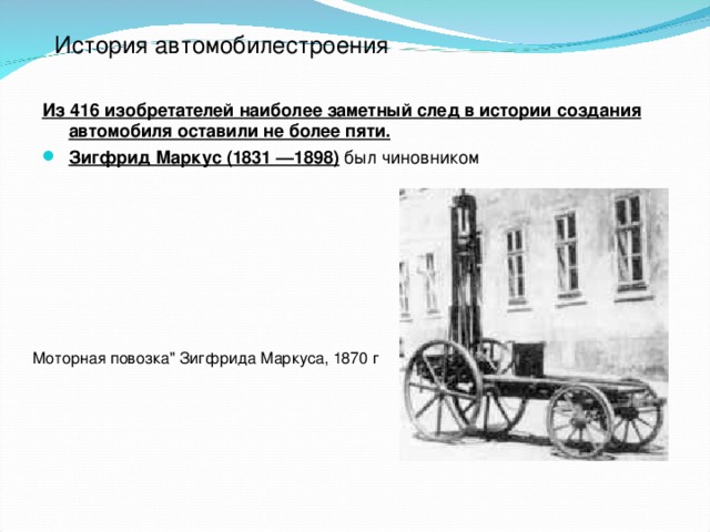 История автомобилестроения Из 416 изобретателей наиболее заметный след в истории создания автомобиля оставили не более пяти. Зигфрид Маркус (1831 —1898) был чиновником Зигфрид Маркус (1831 —1898) был чиновником, инженерных знаний ему не хватало. Его «безлошадная повозка» оказалась неспособной ездить без помощи лошади. Однако должна же была родина Маркуса, империя Австро-Венгрия, как и другие страны, иметь «своего» изобретателя автомобиля! И вот сочинили миф о замечательных качествах повозки Маркуса. Ее (точнее, ее копию, изготовленную в 1949 году) можно видеть в Техническом музее в Вене. Перед ней — табличка с надписью:   ПОВОЗКА МАРКУСА (1875). 2-цилиндровый, лежачий четырехтактный бензиновый двигатель, 3Д   л. с. Готова к действию  Доказано, что последняя фраза — выдумка. Справедливости ради, надо все же сказать, что вторая повозка Маркуса, созданная им в 1887 году, кое-как действовала и что Маркус предложил интересные решения отдельных механизмов машины, например — карбюратора. Моторная повозка