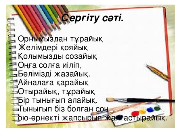 Сергіту сәті.    Орнымыздан тұрайық  Желімдері қояйық  Қолымызды созайық  Оңға солға иіліп,  Белімізді жазайық.  Айналаға қарайық  Отырайық, тұрайық  Бір тынығып алайық.  Тынығып біз болған соң  ою-өрнекті жапсырып жалғастырайық.