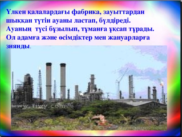 Үлкен қалалардағы фабрика, зауыттардан шыққан түтін ауаны ластап, бүлдіреді. Ауаның түсі бұзылып, тұманға ұқсап тұрады. Ол адамға және өсімдіктер мен жануарларға зиянды .