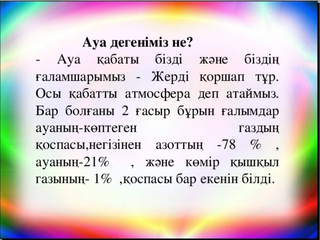 Ауа дегеніміз не? - Ауа қабаты бізді және біздің ғаламшарымыз - Жерді қоршап тұр. Осы қабатты атмосфера деп атаймыз. Бар болғаны 2 ғасыр бұрын ғалымдар ауаның-көптеген газдың қоспасы,негізінен азоттың -78 % , ауаның-21% , және көмір қышқыл газының- 1% ,қоспасы бар екенін білді.