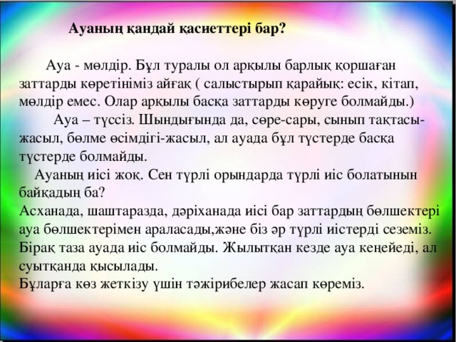 Ауаның қандай қасиеттері бар?  Ауа - мөлдір. Бұл туралы ол арқылы барлық қоршаған заттарды көретініміз айғақ ( салыстырып қарайық: есік, кітап, мөлдір емес. Олар арқылы басқа заттарды көруге болмайды.)  Ауа – түссіз. Шындығында да, сөре-сары, сынып тақтасы-жасыл, бөлме өсімдігі-жасыл, ал ауада бұл түстерде басқа түстерде болмайды.  Ауаның иісі жоқ.  Сен түрлі орындарда түрлі иіс болатынын байқадың ба? Асханада, шаштаразда, дәріханада иісі бар заттардың бөлшектері ауа бөлшектерімен араласады,және біз әр түрлі иістерді сеземіз. Бірақ таза ауада иіс болмайды. Жылытқан кезде ауа кеңейеді, ал суытқанда қысылады. Бұларға көз жеткізу үшін тәжірибелер жасап көреміз.