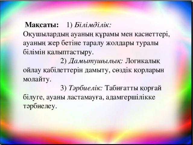 Мақсаты: 1) Білімділік: Оқушылардың ауаның құрамы мен қасиеттері, ауаның жер бетіне таралу жолдары туралы білімін қалыптастыру.  2) Дамытушылық: Логикалық ойлау қабілеттерін дамыту, сөздік қорларын молайту.  3) Тәрбиелік: Табиғатты қорғай білуге, ауаны ластамауға, адамгершілікке тәрбиелеу.