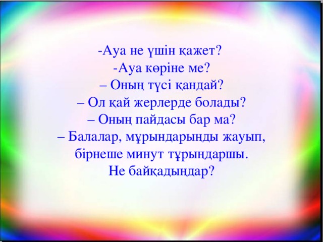 -Ауа не үшін қажет? -Ауа көріне ме? – Оның түсі қандай? – Ол қай жерлерде болады? – Оның пайдасы бар ма? – Балалар, мұрындарыңды жауып,  бірнеше минут тұрыңдаршы. Не байқадыңдар? оО