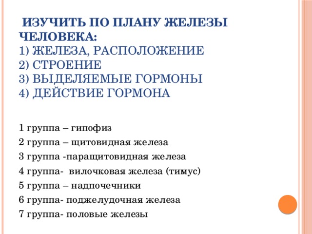 Изучить по плану железы человека:  1) железа, расположение  2) строение  3) выделяемые гормоны  4) действие гормона     1 группа – гипофиз 2 группа – щитовидная железа 3 группа -паращитовидная железа 4 группа- вилочковая железа (тимус) 5 группа – надпочечники 6 группа- поджелудочная железа 7 группа- половые железы