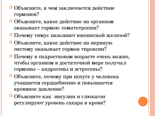 Объясните, в чем заключается действие гормонов? Объясните, какое действие на организм оказывает гормон- соматотропин? Почему тимус называют юношеской железой? Объясните, какое действие на нервную систему оказывает гормон тироксин? Почему в подростковом возрасте очень важно, чтобы организм в достаточной мере получал гормоны – андрогены и эстрогены? Объясните, почему при испуге у человека учащается сердцебиение и повышается кровяное давление? Объясните как инсулин и глюкагон регулируют уровень сахара в крови?