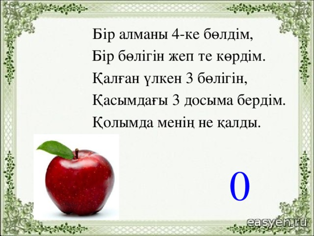 Бір алманы 4-ке бөлдім,   Бір бөлігін жеп те көрдім.   Қалған үлкен 3 бөлігін,   Қасымдағы 3 досыма бердім.  Қолымда менің не қалды.      0