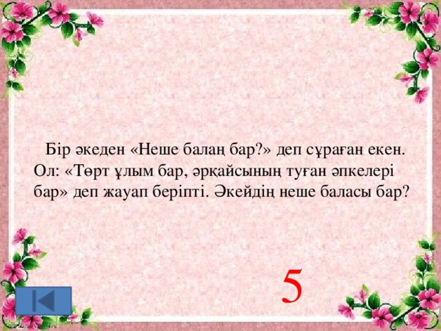 Бір әкеден «Неше балаң бар?» деп сұраған екен. Ол: «Төрт ұлым бар, әрқайсының туған әпкелері бар» деп жауап беріпті. Әкейдің неше баласы бар? 5