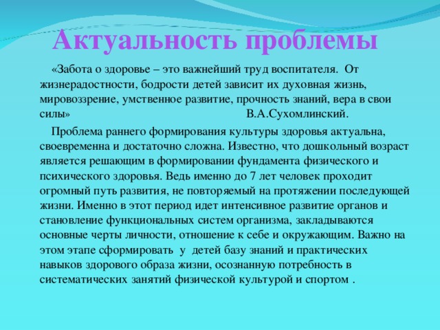 Актуальность проблемы  «Забота о здоровье – это важнейший труд воспитателя. От жизнерадостности, бодрости детей зависит их духовная жизнь, мировоззрение, умственное развитие, прочность знаний, вера в свои силы » В.А.Сухомлинский.  Проблема раннего формирования культуры здоровья актуальна, своевременна и достаточно сложна. Известно, что дошкольный возраст является решающим в формировании фундамента физического и психического здоровья. Ведь именно до 7 лет человек проходит огромный путь развития, не повторяемый на протяжении последующей жизни. Именно в этот период идет интенсивное развитие органов и становление функциональных систем организма, закладываются основные черты личности, отношение к себе и окружающим. Важно на этом этапе сформировать у детей базу знаний и практических навыков здорового образа жизни, осознанную потребность в систематических занятий физической культурой и спортом .  