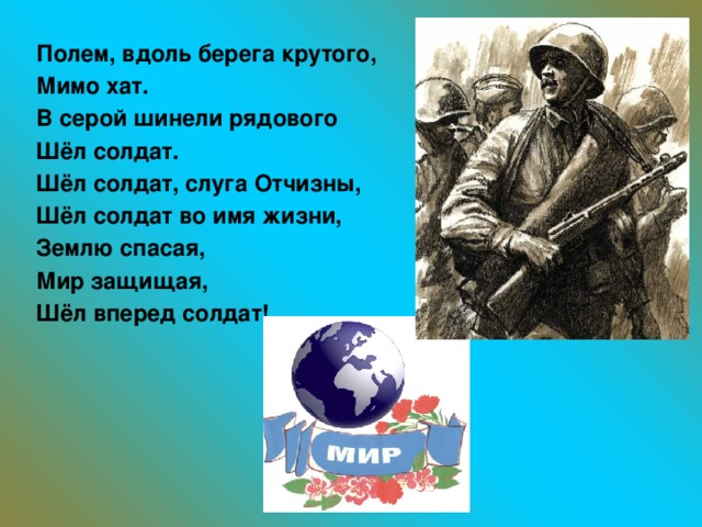 Полем, вдоль берега крутого, Мимо хат. В серой шинели рядового Шёл солдат. Шёл солдат, слуга Отчизны, Шёл солдат во имя жизни, Землю спасая, Мир защищая, Шёл вперед солдат!