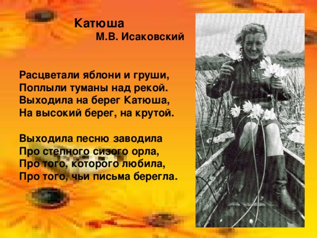 Катюша М.В. Исаковский  Расцветали яблони и груши, Поплыли туманы над рекой. Выходила на берег Катюша, На высокий берег, на крутой.  Выходила песню заводила Про степного сизого орла, Про того, которого любила, Про того, чьи письма берегла.