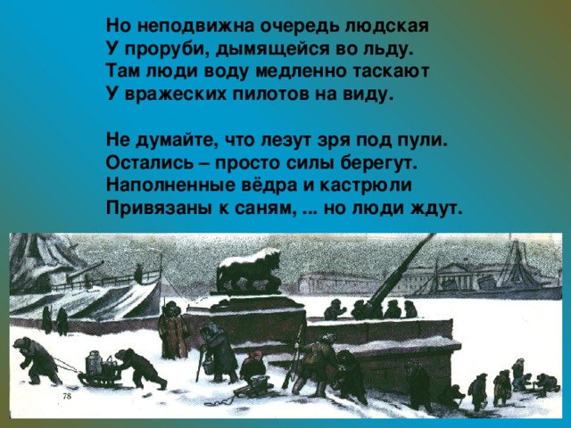 Но неподвижна очередь людская У проруби, дымящейся во льду. Там люди воду медленно таскают У вражеских пилотов на виду.  Не думайте, что лезут зря под пули. Остались – просто силы берегут. Наполненные вёдра и кастрюли Привязаны к саням, ... но люди ждут.