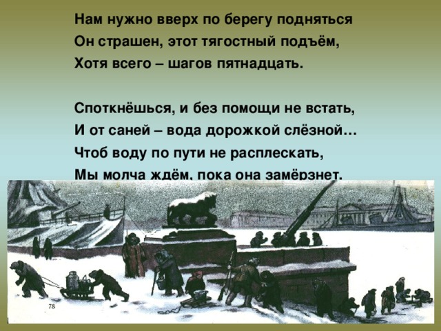 Нам нужно вверх по берегу подняться Он страшен, этот тягостный подъём, Хотя всего – шагов пятнадцать.  Споткнёшься, и без помощи не встать, И от саней – вода дорожкой слёзной… Чтоб воду по пути не расплескать, Мы молча ждём, пока она замёрзнет.