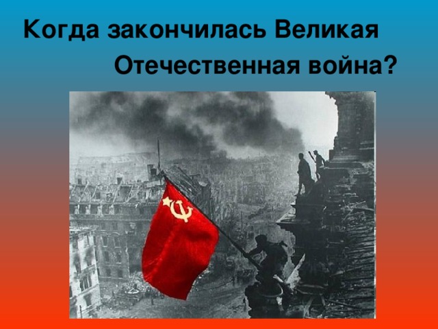 Когда закончилась Великая  Отечественная война?