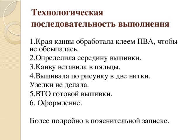 Технологическая последовательность выполнения 1.Края канвы обработала клеем ПВА, чтобы не обсыпалась. 2.Определила середину вышивки. 3.Канву вставила в пяльцы. 4.Вышивала по рисунку в две нитки. Узелки не делала. 5.ВТО готовой вышивки. 6. Оформление. Более подробно в пояснительной записке.