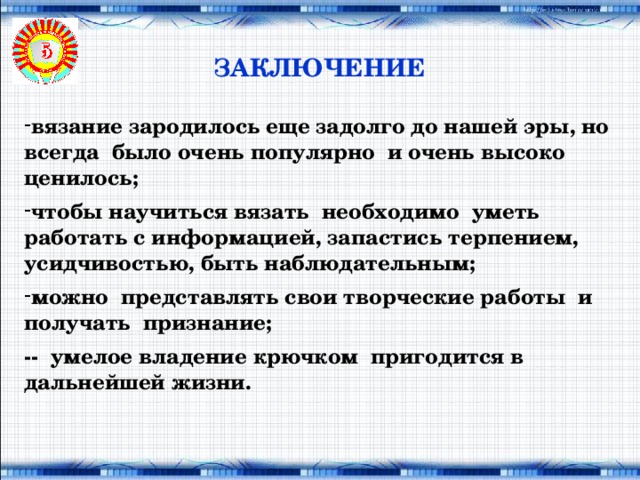 ЗАКЛЮЧЕНИЕ вязание зародилось еще задолго до нашей эры, но всегда было очень популярно и очень высоко ценилось;  чтобы научиться вязать необходимо уметь работать с информацией, запастись терпением, усидчивостью, быть наблюдательным;  можно представлять свои творческие работы и получать признание;  -- умелое владение крючком пригодится в дальнейшей жизни.