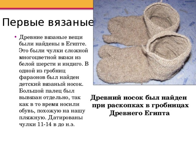 Первые вязаные вещи Древние вязаные вещи были найдены в Египте. Это были чулки сложной многоцветной вязки из белой шерсти и индиго. В одной из гробниц фараонов был найден детский вязаный носок. Большой палец был вывязан отдельно, так как в то время носили обувь, похожую на нашу пляжную. Датированы чулки 11-14 в до н.э. Древний носок был найден при раскопках в гробницах Древнего Египта