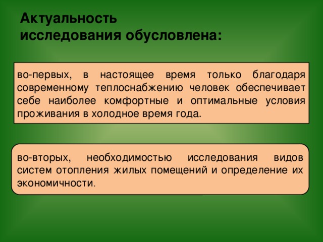 Актуальность  исследования обусловлена: во-первых, в настоящее время только благодаря современному теплоснабжению человек обеспечивает себе наиболее комфортные и оптимальные условия проживания в холодное время года. во-вторых, необходимостью исследования видов систем отопления жилых помещений и определение их экономичности .