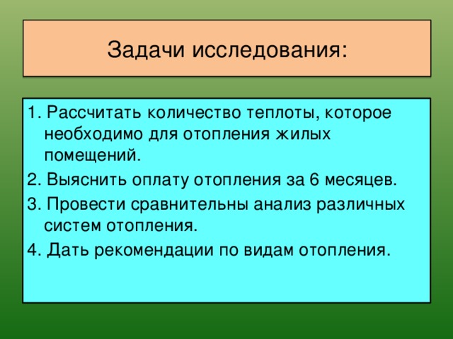 Задачи исследования: 1. Рассчитать количество теплоты, которое необходимо для отопления жилых помещений. 2. Выяснить оплату отопления за 6 месяцев. 3. Провести сравнительны анализ различных систем отопления. 4. Дать рекомендации по видам отопления.