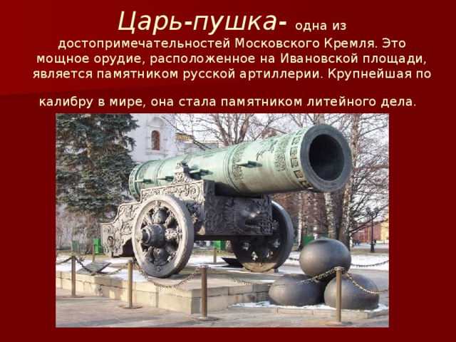 Царь-пушка-   одна из достопримечательностей Московского Кремля. Это мощное орудие, расположенное на Ивановской площади, является памятником русской артиллерии. Крупнейшая по калибру в мире, она стала памятником литейного дела.
