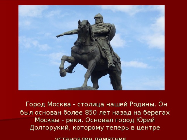  Город Москва - столица нашей Родины. Он был основан более 850 лет назад на берегах Москвы - реки. Основал город Юрий Долгорукий, которому теперь в центре установлен памятник.  