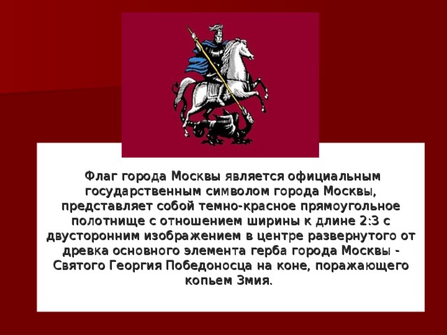   Флаг города Москвы является официальным государственным символом города Москвы, представляет собой темно-красное прямоугольное полотнище с отношением ширины к длине 2:3 с двусторонним изображением в центре развернутого от древка основного элемента герба города Москвы - Святого Георгия Победоносца на коне, поражающего копьем Змия.
