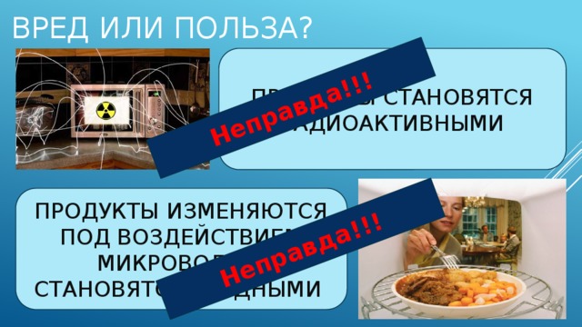 Неправда!!! Неправда!!! Вред или польза? ПРОДУКТЫ СТАНОВЯТСЯ РАДИОАКТИВНЫМИ ПРОДУКТЫ ИЗМЕНЯЮТСЯ ПОД ВОЗДЕЙСТВИЕМ МИКРОВОЛН И СТАНОВЯТСЯ ВРЕДНЫМИ