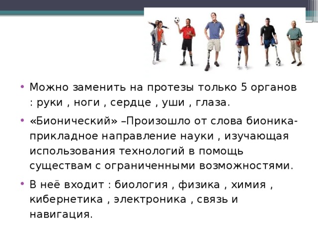 Можно заменить на протезы только 5 органов : руки , ноги , сердце , уши , глаза. «Бионический» –Произошло от слова бионика- прикладное направление науки , изучающая использования технологий в помощь существам с ограниченными возможностями. В неё входит : биология , физика , химия , кибернетика , электроника , связь и навигация.