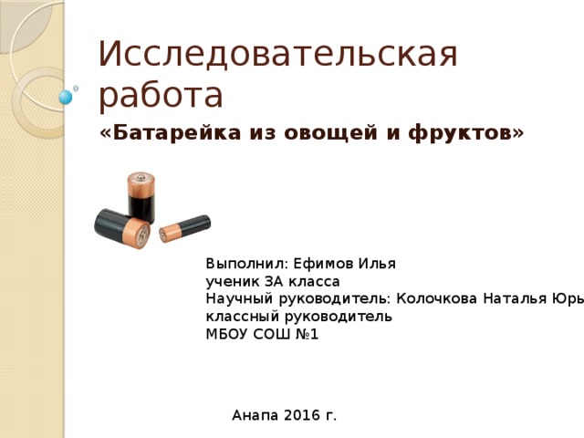 Исследовательская работа «Батарейка из овощей и фруктов» Выполнил: Ефимов Илья ученик 3А класса Научный руководитель: Колочкова Наталья Юрьевна классный руководитель МБОУ СОШ №1 Анапа 2016 г.