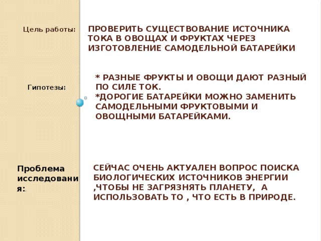 Цель работы: Проверить существование источника тока в овощах и фруктах через изготовление самодельной батарейки * Разные фрукты и овощи дают разный по силе ток. *Дорогие батарейки можно заменить самодельными фруктовыми и овощными батарейками. Гипотезы: Сейчас очень актуален вопрос поиска биологических источников энергии ,чтобы не загрязнять планету, а использовать то , что есть в природе. Проблема исследования: :